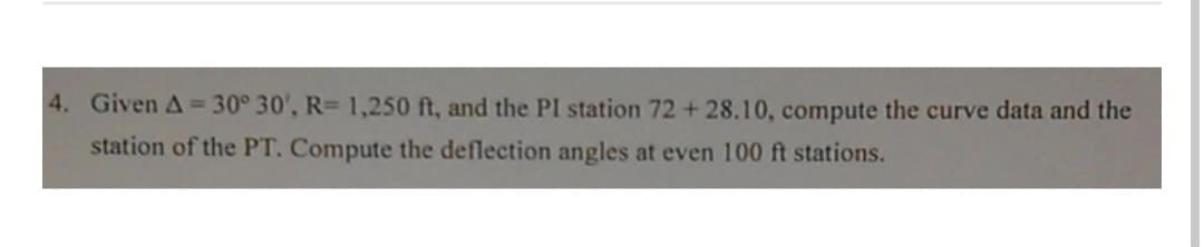 4. Given A = 30° 30', R= 1,250 ft, and the PI station 72 +28.10, compute the curve data and the
station of the PT. Compute the deflection angles at even 100 ft stations.