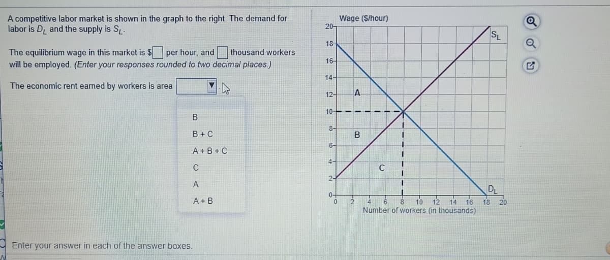 A competitive labor market is shown in the graph to the right. The demand for
labor is D, and the supply is S.
Wage ($/hour)
20-
SL
18
The equilibrium wage in this market is $ per hour, and
thousand workers
16-
will be employed. (Enter your responses rounded to two decimal places.)
14-
The economic rent earned by workers is area
12-
10----
B
B + C
B
6-
A + B + C
4-
2-
D
12 14 16 18 20
A+ B
10
Number of workers (in thousands)
14
Enter your answer in each of the answer boxes.
