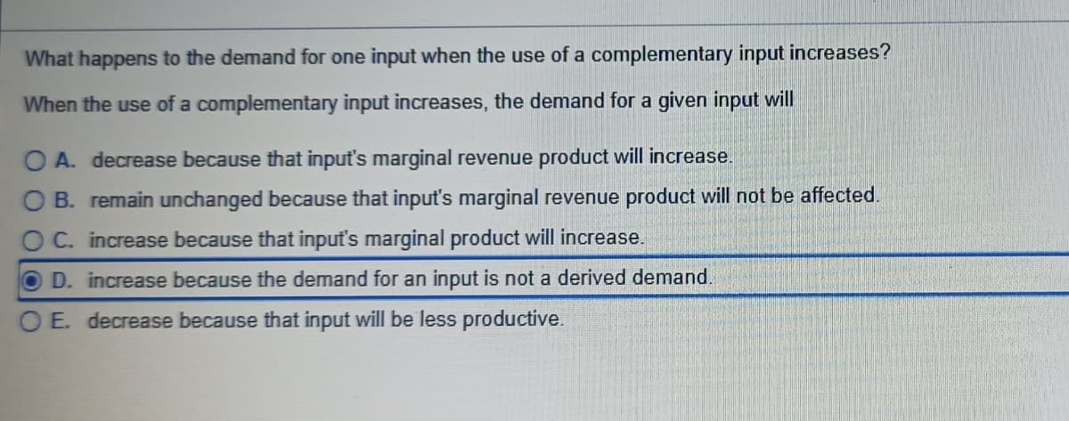 What happens to the demand for one input when the use of a complementary input increases?
When the use of a complementary input increases, the demand for a given input will
O A. decrease because that input's marginal revenue product will increase.
B. remain unchanged because that input's marginal revenue product will not be affected.
O C. increase because that input's marginal product will increase.
D. increase because the demand for an input is not a derived demand.
O E. decrease because that input will be less productive.
