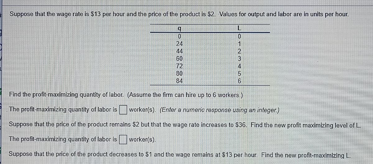 Suppose that the wage rate is $13 per hour and the price of the product is $2. Values for output and labor are in units per hour.
b.
L
0.
24
44
60
72
80
4
84
Find the profit-maximizing quantity of labor. (Assume the firm can hire up to 6 workers.)
The profit-maximizing quantity of labor is worker(s). (Enter a numeric response using an integer.)
Suppose that the price of the product remains $2 but that the wage rate increases to $36. Find the new profit maximizing level of L
The profit-maximizing quantity of labor is
worker(s).
Suppose that the price of the product decreases to $1 and the wage remains at $13 per hour. Find the new profit-maximizing L.
