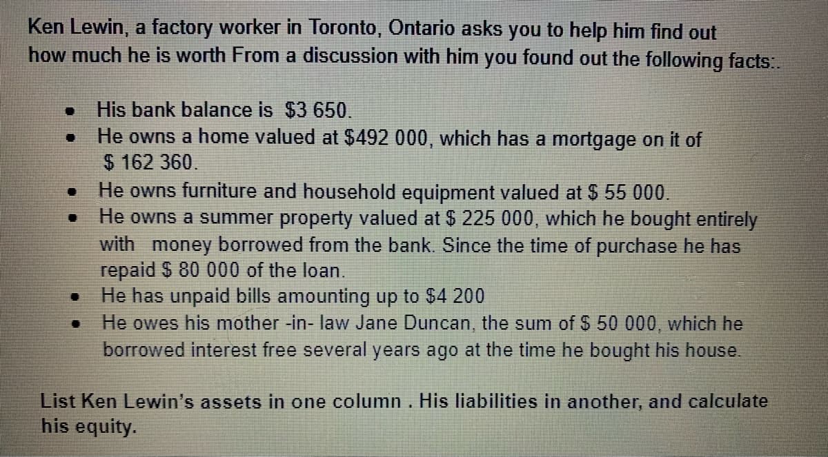 Ken Lewin, a factory worker in Toronto, Ontario asks you to help him find out
how much he is worth From a discussion with him you found out the following facts..
His bank balance is $3 650.
He owns a home valued at $492 000, which has a mortgage on it of
$ 162 360.
He owns furniture and household equipment valued at $ 55 000.
He owns a summer property valued at $ 225 000, which he bought entirely
with money borrowed from the bank. Since the time of purchase he has
repald $ 80 000 of the loan.
He has unpaid bills amounting up to $4 200
He owes his mother -in- law Jane Duncan, the sum of S 50 000, which he
borrowed interest free several years ago at the time he bought his house
List Ken Lewin's assets in one column. His liabilities in another, and calculate
his equity.
..
