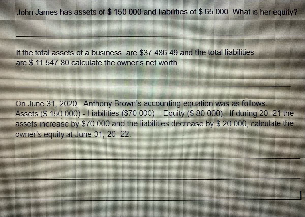 John James has assets of $ 150 000 and liabilities of $ 65 000. What is her equity?
If the total assets of a business are $37 486. 49 and the total liabilities
are $ 11 547.80 calculate the owner's net worth.
On June 31, 2020, Anthony Brown's accounting equation was as follows.
Assets ($ 150 000) - Liabilities ($70 000) = Equity ($ 80 000), If during 20 -21 the
assets increase by $70 000 and the liabilities decrease by $ 20 000, calculate the
owner's equity.at June 31, 20- 22.
