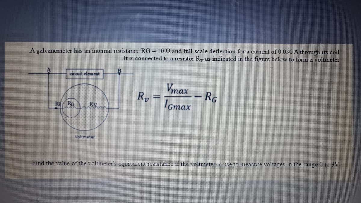 A galvanometer has an internal resistance RG = 10 S and full-scale deflection for a current of 0.030 A through its coil
It is connected to a resistor R as indicated in the figure below to form a voltmeter
circuit element
Vmax
Ry
RG
RG
Icmax
Voltmeter
Find the value of the voltmeter's equivalent resistance if the voltmeter is use to measure voltages n the range 0 to 3M
