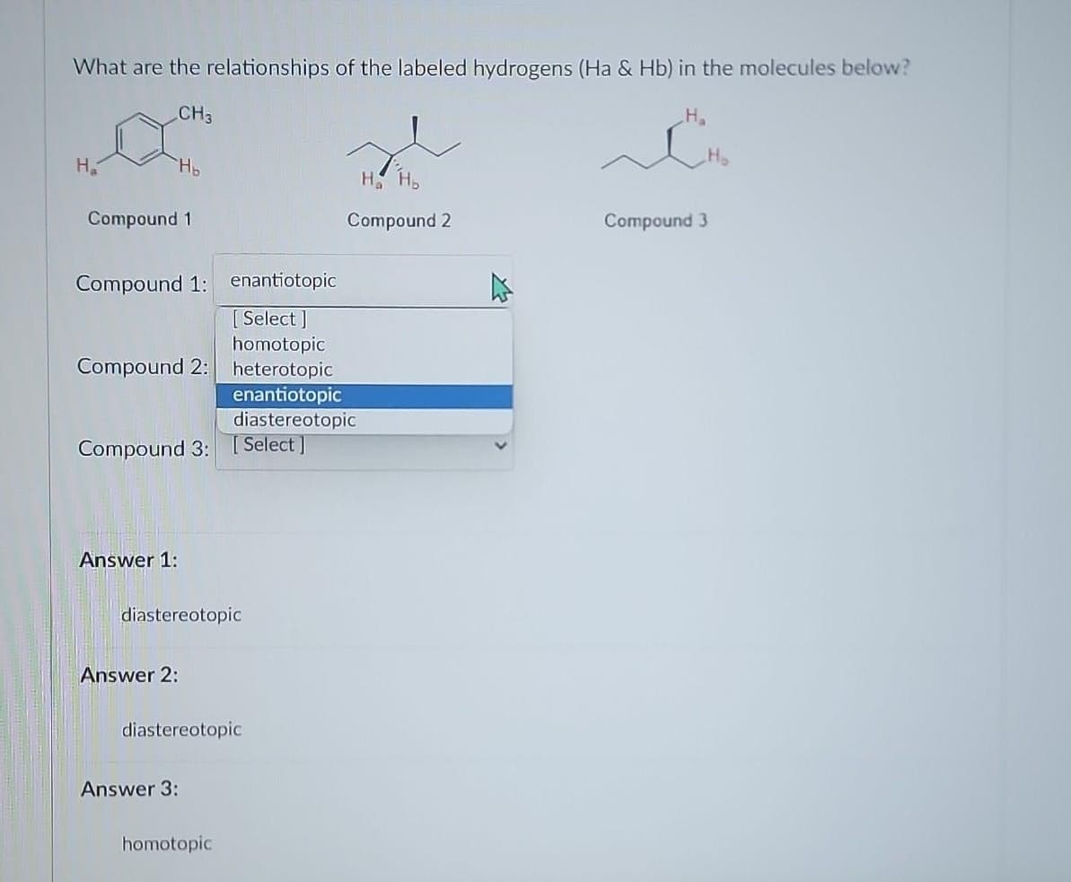 What are the relationships of the labeled hydrogens (Ha & Hb) in the molecules below?
CH3
H₂
Compound 1
H₂
Compound 1: enantiotopic
[Select]
homotopic
Compound 2: heterotopic
enantiotopic
diastereotopic
Compound 3: [Select]
Answer 1:
diastereotopic
Answer 2:
diastereotopic
Answer 3:
H₂
Compound 2
homotopic
H₂
Compound 3