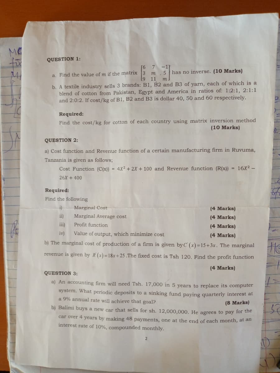 ME
QUESTION 1:
[6 7
m. 5 has no inverse. (10 Marks)
9 11
-1
a. Find the value of m if the matrix
m.
b. A textile industry sells 3 brands: B1, B2 and B3 of yarn, each of which is a
blend of cotton from Pakistan, Egypt and America in ratios of: 1:2:1, 2:1:1
and 2:0:2. If cost/kg of B1, B2 and B3 is dollar 40, 50 and 60 respectively.
Required:
Find the cost/kg for cotton of each country using matrix inversion method
(10 Marks)
QUESTION 2:
a) Cost function and Revenue function of a certain manufacturing firm in Ruvuma,
Tanzania is given as follows;
Cost Function (C(x)) = 4X² + 2X + 100 and Revenue function (R(x)) = 16X2 -
26X + 400
Required:
Find the following
i)
Marginal Cost-
(4 Marks)
ii)
Marginal Average cost
(4 Marks)
iii)
Profit function
(4 Marks)
iv)
Value of output, which minimize cost
(4 Marks)
b) The marginal cost of production of a firm is given by C (x)=15+3x. The marginal
He
revenue is given by R (x)=18x+ 25 .The fixed cost is Tsh 120. Find the profit function
(4 Marks)
QUESTION 3:
a) An accounting firm will need Tsh. 17,000 in 5 years to replace its computer
system. What periodic deposits to a sinking fund paying quarterly interest at
a 9% annual rate will achieve that goal?
(8 Marks)
b) Balimi buys a new car that sells for sh. 12,000,000. He agrees to pay for he
car over 4 years by making 48 payments, one at the end of each month, at an
interest rate of 10%, compounded monthly.
