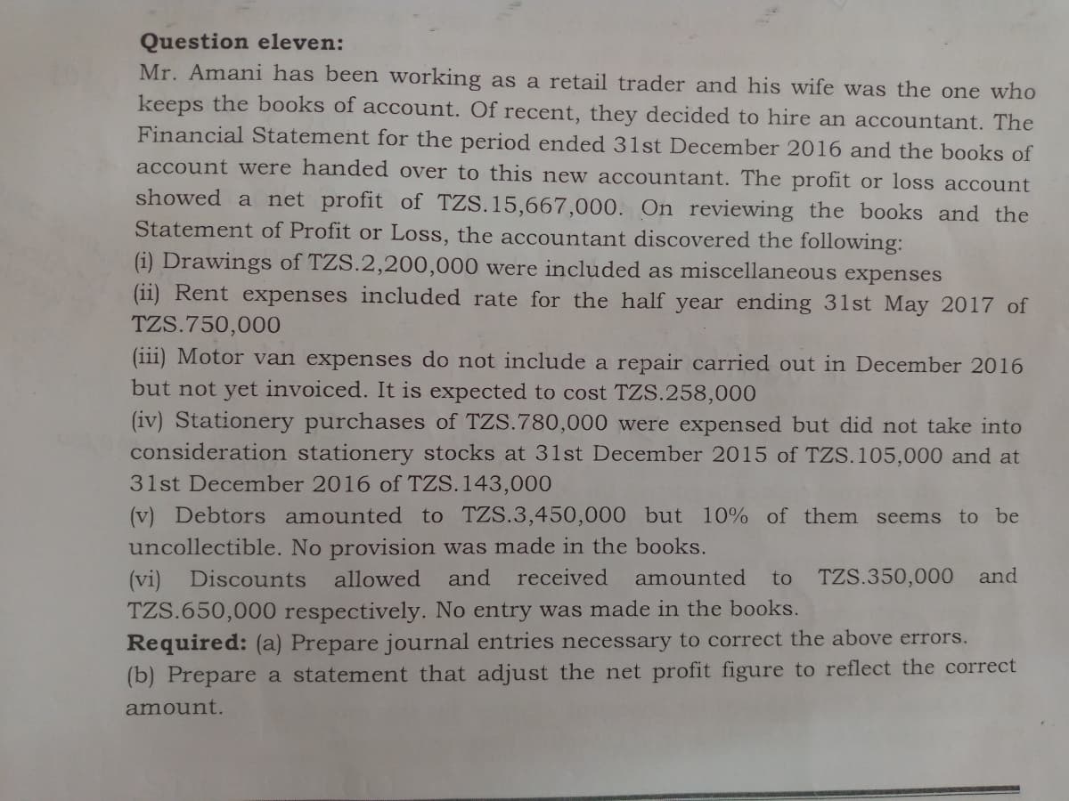 Question eleven:
Mr. Amani has been working as a retail trader and his wife was the one who
keeps the books of account. Of recent, they decided to hire an accountant. The
Financial Statement for the period ended 31st December 2016 and the books of
account were handed over to this new accountant. The profit or loss account
showed a net profit of TZS.15,667,000. On reviewing the books and the
Statement of Profit or Loss, the accountant discovered the following:
(i) Drawings of TZS.2,200,000 were included as miscellaneous expenses
(ii) Rent expenses included rate for the half year ending 31st May 2017 of
TZS.750,000
(iii) Motor van expenses do not include a repair carried out in December 2016
but not yet invoiced. It is expected to cost TZS.258,000
(iv) Stationery purchases of TZS.780,000 were expensed but did not take into
consideration stationery stocks at 31st December 2015 of TZS.105,000 and at
31st December 2016 of TZS.143,000
(v) Debtors amounted to TZS.3,450,000 but 10% of them seems to be
uncollectible. No provision was made in the books.
received
(vi) Discounts
TZS.650,000 respectively. No entry was made in the books.
Required: (a) Prepare journal entries necessary to correct the above errors.
(b) Prepare a statement that adjust the net profit figure to reflect the correct
allowed
and
amounted
to
TZS.350,000 and
amount.
