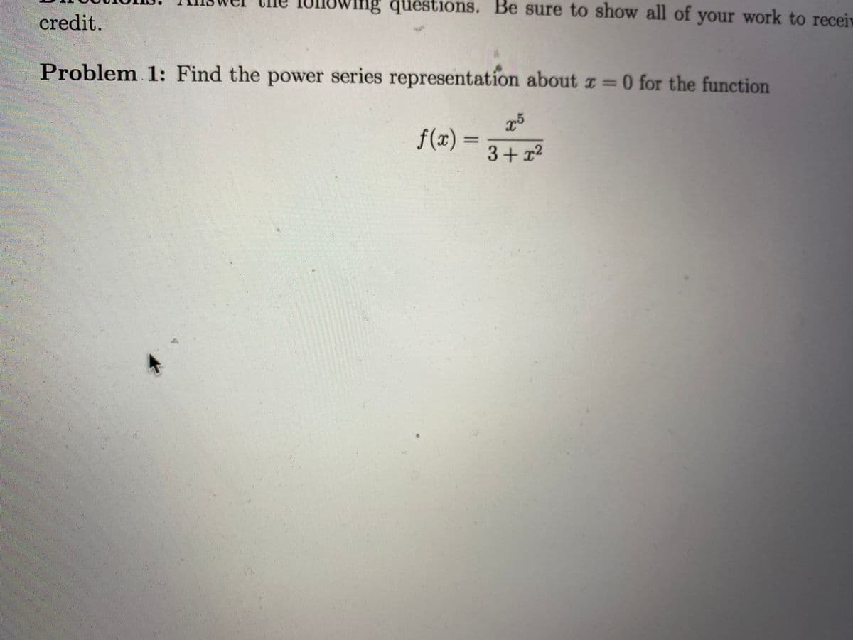 Ing questions. Be sure to show all of your work to receiv
credit.
Problem 1: Find the power series representation about z=0 for the function
f(x) =
3+ x2
