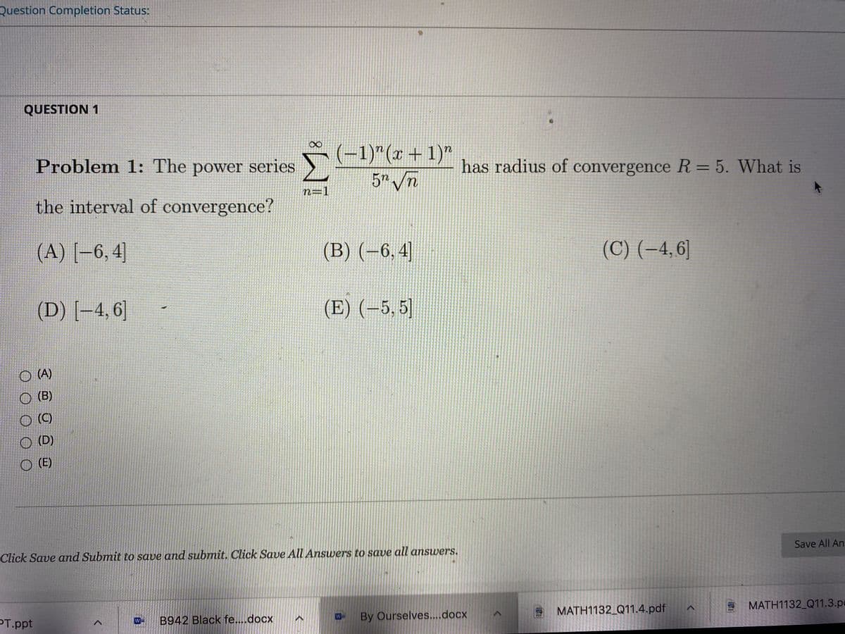 Question Completion Status:
QUESTION 1
(-1)"(x + 1)"
5" /n
Problem 1: The power series
has radius of convergence R = 5. What is
n=1
the interval of convergence?
(A) [-6, 4]
(B) (-6,4]
(C) (-4, 6]
(D) [-4,6]
(E) (-5, 5]
O (A)
O (B)
O ()
O (D)
O (E)
Click Save and Submit to save and submit. Click Save All Answvers to save all answers.
Save All An
PT.ppt
B942 Black fe...docx
By Ourselves....docx
MATH1132_Q11.4.pdf
MATH1132_Q11.3.pe
W-
POR
