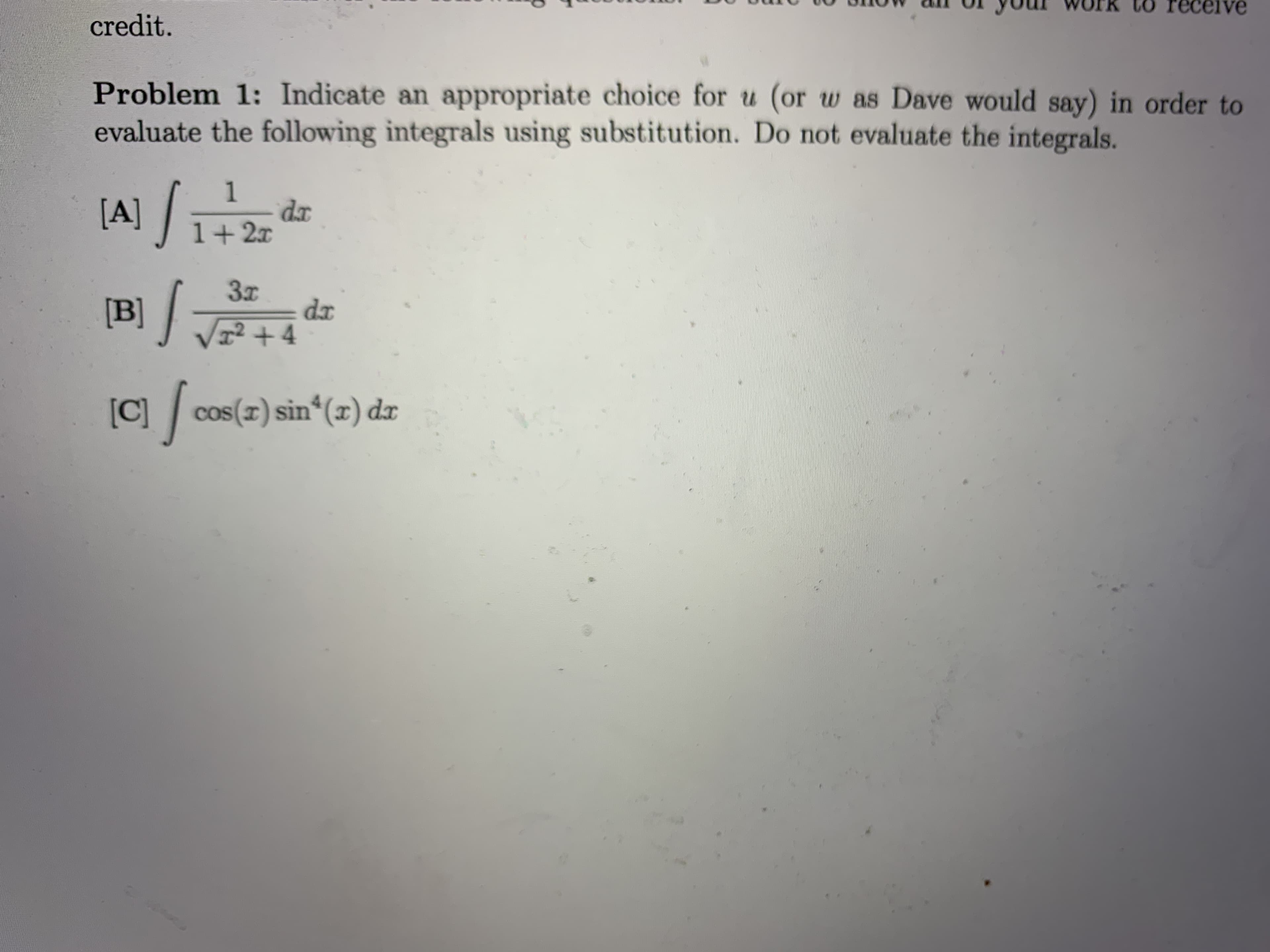 Problem 1: Indicate an appropriate choice for u (or w as Dave would say) in order to
evaluate the following integrals using substitution. Do not evaluate the integrals.
|A) /
1
dx
1+2x
dx
[B] J +4
[C] /
cos(I) sin*(x) dx
