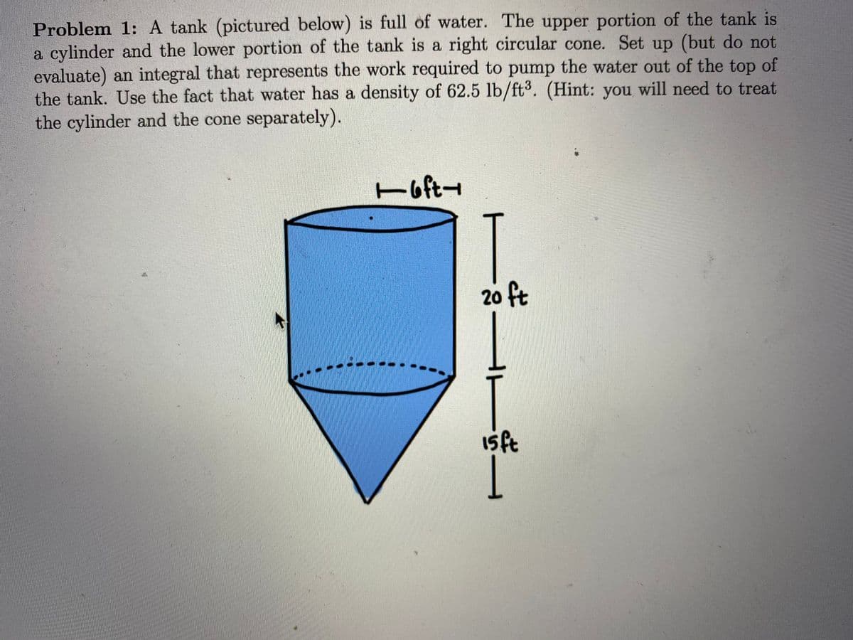 Problem 1: A tank (pictured below) is full of water. The upper portion of the tank is
a cylinder and the lower portion of the tank is a right circular cone. Set up (but do not
evaluate) an integral that represents the work required to pump the water out of the top of
the tank. Use the fact that water has a density of 62.5 lb/ft3. (Hint: you will need to treat
the cylinder and the cone separately).
T
Hoft-
20 ft
Isft
