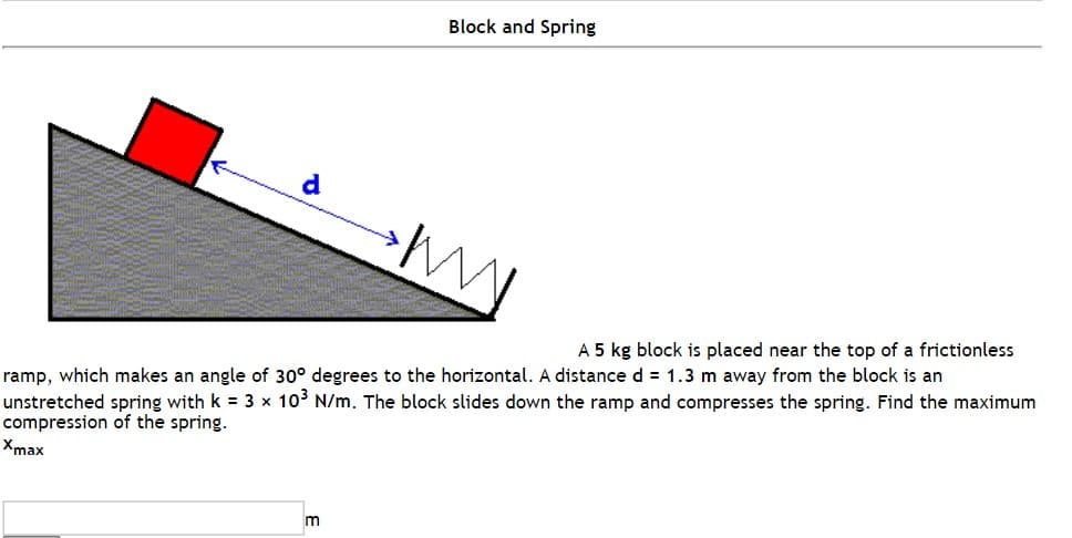 d
Block and Spring
M
A 5 kg block is placed near the top of a frictionless
ramp, which makes an angle of 30° degrees to the horizontal. A distance d = 1.3 m away from the block is an
unstretched spring with k = 3 x 10³ N/m. The block slides down the ramp and compresses the spring. Find the maximum
compression of the spring.
Xmax
m