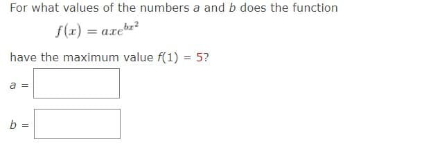 For what values of the numbers a and b does the function
f(x)
axebx²
have the maximum value f(1) = 5?
a =
b
=
=