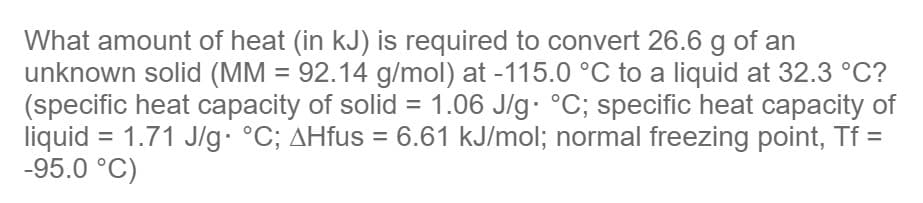 What amount of heat (in kJ) is required to convert 26.6 g of an
unknown solid (MM = 92.14 g/mol) at -115.0 °C to a liquid at 32.3 °C?
(specific heat capacity of solid = 1.06 J/g °C; specific heat capacity of
liquid = 1.71 J/g. °C; AHfus = 6.61 kJ/mol; normal freezing point, Tf =
-95.0 °C)