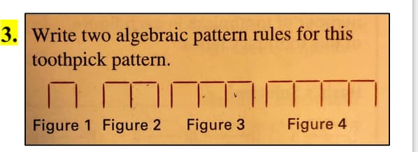 3. Write two algebraic pattern rules for this
toothpick pattern.
Figure 1 Figure 2
Figure 3 Figure 4