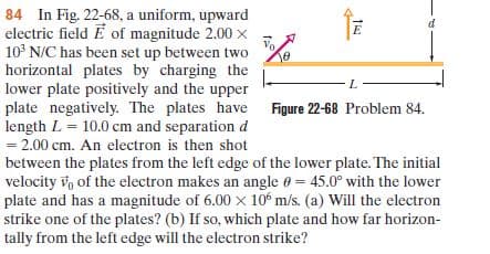 84 In Fig. 22-68, a uniform, upward
electric field E of magnitude 2.00 x
10° N/C has been set up between two
horizontal plates by charging the
lower plate positively and the upper
plate negatively. The plates have Figure 22-68 Problem 84.
length L = 10.0 cm and separation d
= 2.00 cm. An electron is then shot
between the plates from the left edge of the lower plate. The initial
velocity vo of the electron makes an angle e = 45.0° with the lower
plate and has a magnitude of 6.00 x 10° m/s. (a) Will the electron
strike one of the plates? (b) If so, which plate and how far horizon-
tally from the left edge will the electron strike?
7.
1:0
