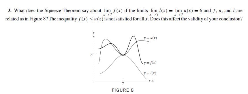 3. What does the Squeeze Theorem say about lim f(x) if the limits lim 1(x) = lim u(x) = 6 and f, u, and I are
related as in Figure 8? The inequality f(x) < u(x) is not satisfied for all x. Does this affect the validity of your conclusion?
x+7
x+7
y = u(x)
6+
y3 f(x)
y= l(x)
FIGURE 8
