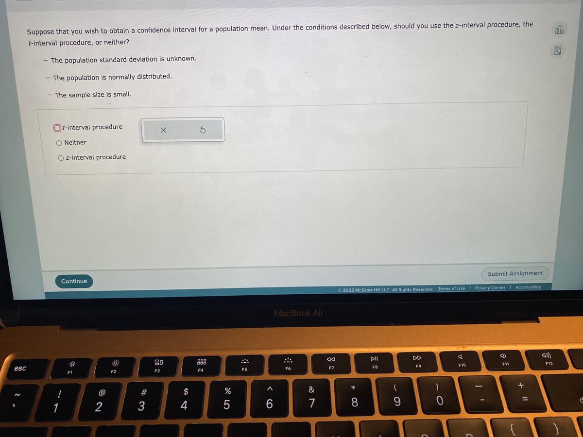 Suppose that you wish to obtain a confidence interval for a population mean. Under the conditions described below, should you use the z-interval procedure, the
adlo
t-interval procedure, or neither?
- The population standard deviation is unknown.
- The population is normally distributed.
- The sample size is smalI.
t-interval procedure
O Neither
O z-interval procedure
Submit Assignment
Continue
O 2022 McGraw Hill LLC. AIl Rights Reserved. Terms of Use
I Privacy Center Accessibility
MacBook Air
DII
DD
80
888
F10
F11
F12
esc
F7
F8
F9
F4
F5
F6
F1
F2
F3
+
@
#
$
%
&
(
!
1
2
3
4
6.
7
8
