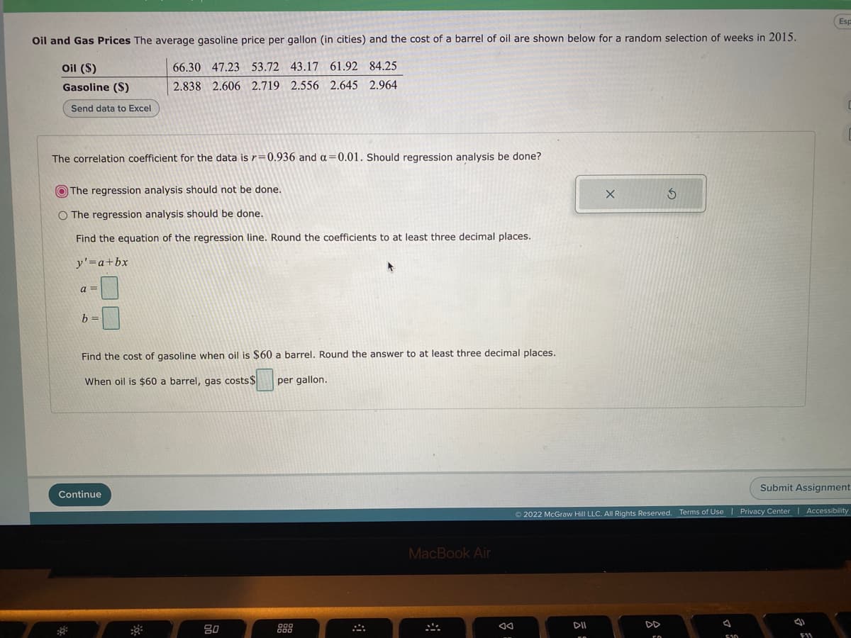 Es
Oil and Gas Prices The average gasoline price per gallon (in cities) and the cost of a barrel of oil are shown below for a random selection of weeks in 2015.
Oil ($)
66.30 47.23 53.72 43.17 61.92 84.25
Gasoline ($)
2.838 2.606 2.719 2.556 2.645 2.964
Send data to Excel
The correlation coefficient for the data is r=0.936 and a=0.01. Should regression analysis be done?
O The regression analysis should not be done.
O The regression analysis should be done.
Find the equation of the regression line. Round the coefficients to at least three decimal places.
y'=a+bx
a =
b =
Find the cost of gasoline when oil is $60 a barrel. Round the answer to at least three decimal places.
When oil is $60 a barrel, gas costs$
per gallon.
Submit Assignment
Continue
2022 McGraw Hill LLC. All Rights Reserved. Terms of Use
Privacy Center | Accessibility
MacBook Air
80
888
DII
DD
E10
F11
