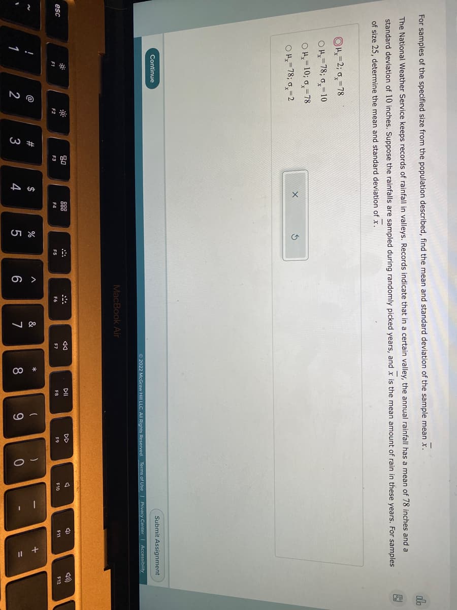 For samples of the specified size from the population described, find the mean and standard deviation of the sample mean x.
do
The National Weather Service keeps records of rainfall in valleys. Records indicate that in a certain valley, the annual rainfall has a mean of 78 inches and a
standard deviation of 10 inches. Suppose the rainfalls are sampled during randomly picked years, and x is the mean amount of rain in these years. For samples
of size 25, determine the mean and standard deviation of x.
OH=2; 0,=78
OH=78; 0,=10
OH=10; 6,=78
OH=78; o,=2
Submit Assignment
Continue
O 2022 McGraw Hill LLC. All Rights Reserved. Terms of Use
| Privacy Center Accessibility
MacBook Air
888
DII
D
esc
F11
F12
F1
F2
F3
F4
F5
F6
F7
F8
F9
F10
@
#
$
&
*
1
3
4
7
8.
9.
