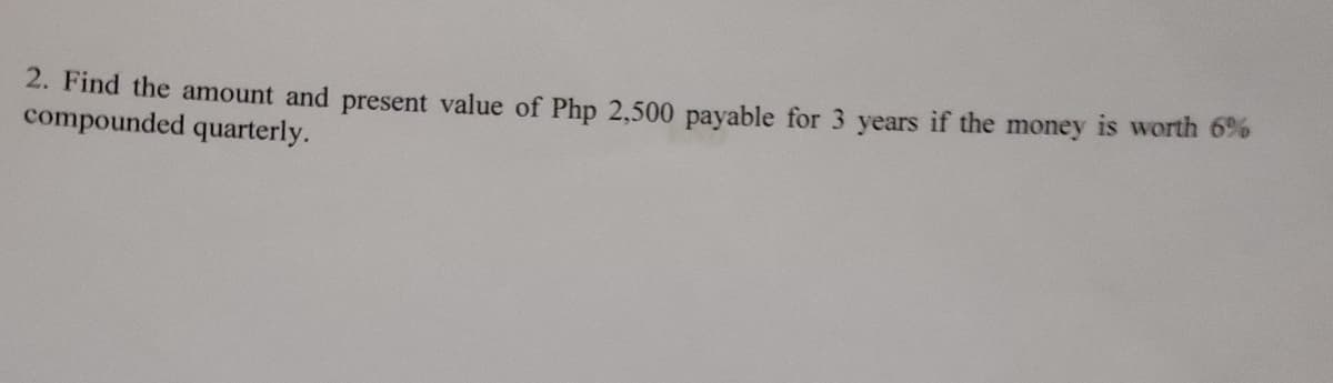 2. Find the amount and present value of Php 2,500 payable for 3 years if the money is worth 6%%
compounded quarterly.
