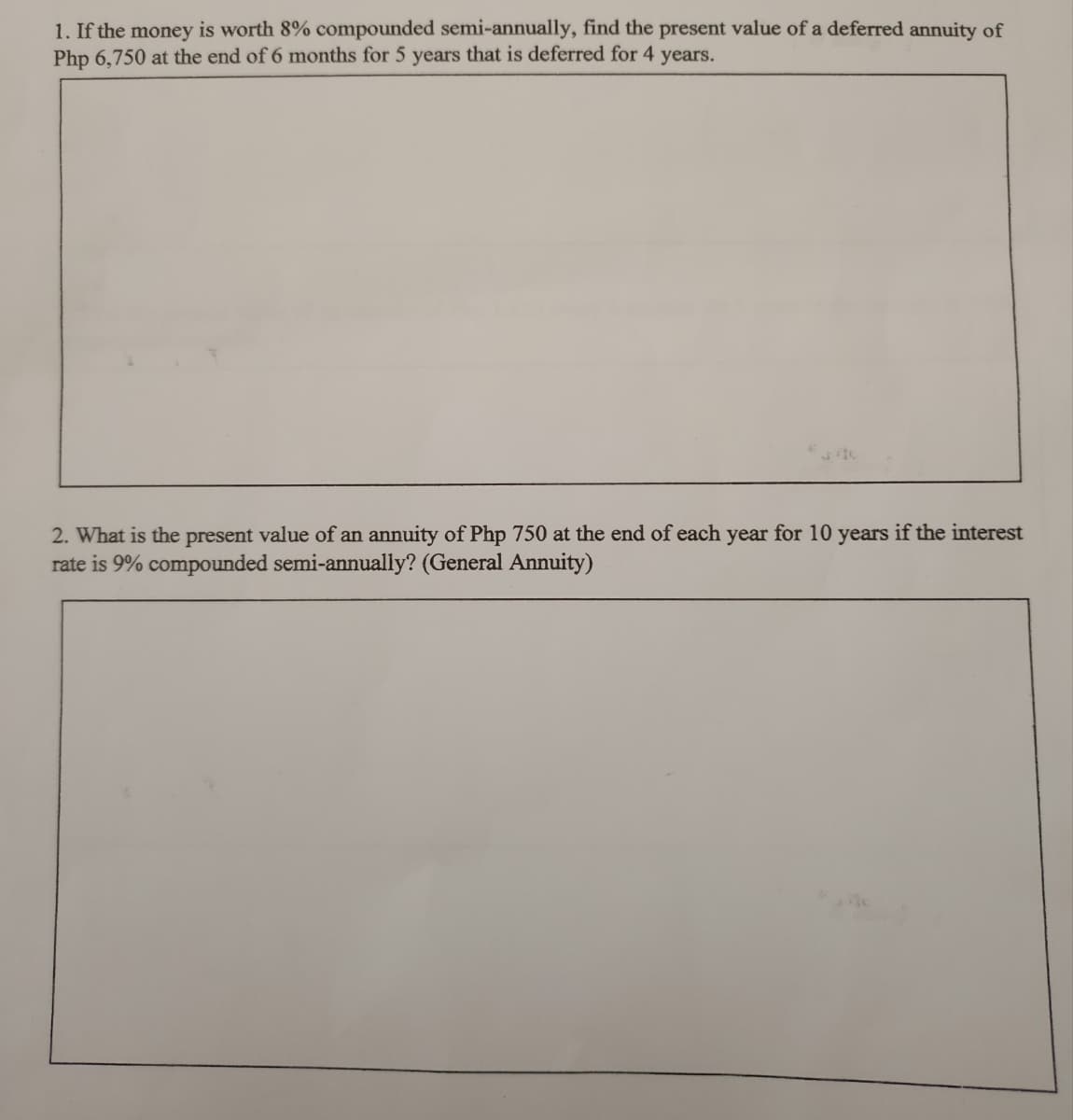 1. If the money is worth 8% compounded semi-annually, find the present value of a deferred annuity of
Php 6,750 at the end of 6 months for 5 years that is deferred for 4 years.
2. What is the present value of an annuity of Php 750 at the end of each year for 10 years if the interest
rate is 9% compounded semi-annually? (General Annuity)
