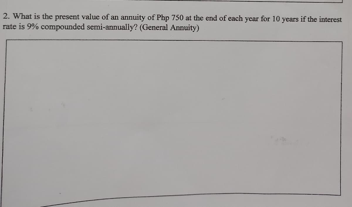 2. What is the present value of an annuity of Php 750 at the end of each year for 10 years if the interest
rate is 9% compounded semi-annually? (General Annuity)
