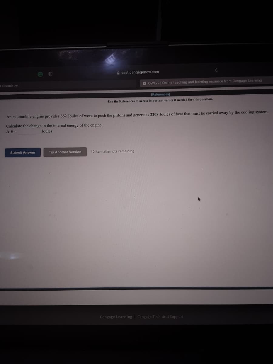 A east.cengagenow.com
E OWLV2 | Online teaching and learning resource from Cengage Learning
I Chemistry I
[References)
Use the References to access important values if needed for this question.
An automobile engine provides 552 Joules of work to push the pistons and generates 2208 Joules of heat that must be carried away by the cooling system.
Calculate the change in the internal energy of the engine.
Joules
AE=
Submit Answer
Try Another Version
10 item attempts remaining
Cengage Learning | Cengage Technical Support
