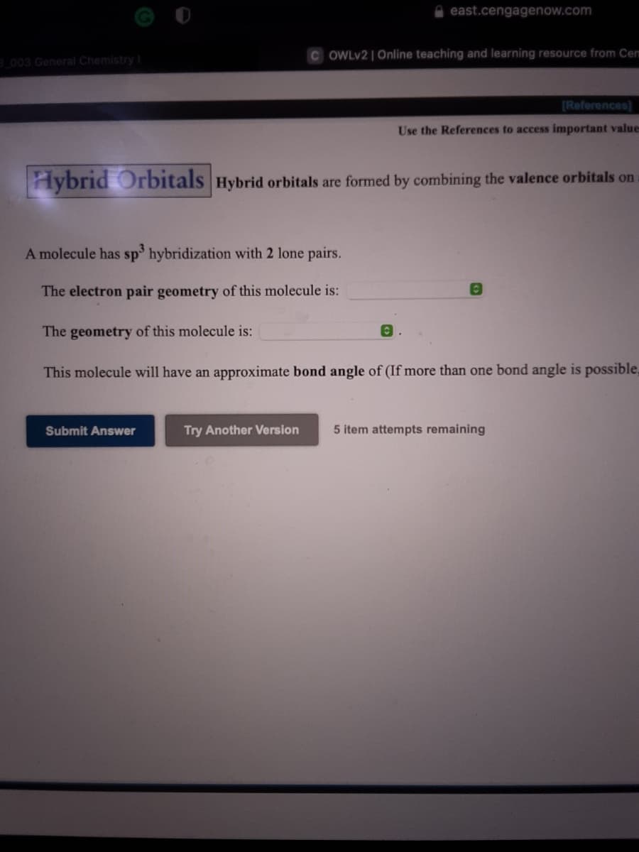 east.cengagenow.com
C OWLV2 | Online teaching and learning resource from Cem
003 General Chemistry I
[References)
Use the References to access important values
Hybrid Orbitals Hybrid orbitals are formed by combining the valence orbitals on
A molecule has sp hybridization with 2 lone pairs.
The electron pair geometry of this molecule is:
The geometry of this molecule is:
This molecule will have an approximate bond angle of (If more than one bond angle is possible,
Submit Answer
Try Another Version
5 item attempts remaining
