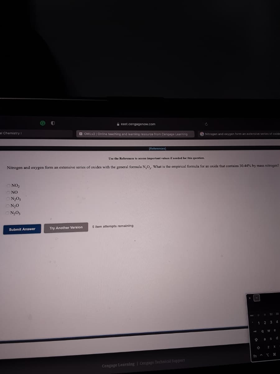 e east.cengagenow.com
al Chemistry I
E OWLV2 | Online teaching and learning resource from Cengage Learning
G Nitrogen and oxygen form an extensive series of oxide
[References]
Use the References to access important values if needed for this question.
Nitrogen and oxygen form an extensive series of oxides with the general formula N,O What is the empirical formula for an oxide that contains 30.44% by mass nitrogen?
O NO2
ONO
O N2O5
O N20
O N,O3
Submit Answer
Try Another Version
5 item attempts remaining
ese
1
2 3
4
q w
d
fn A
Cengage Learning | Cengage Technical Support
