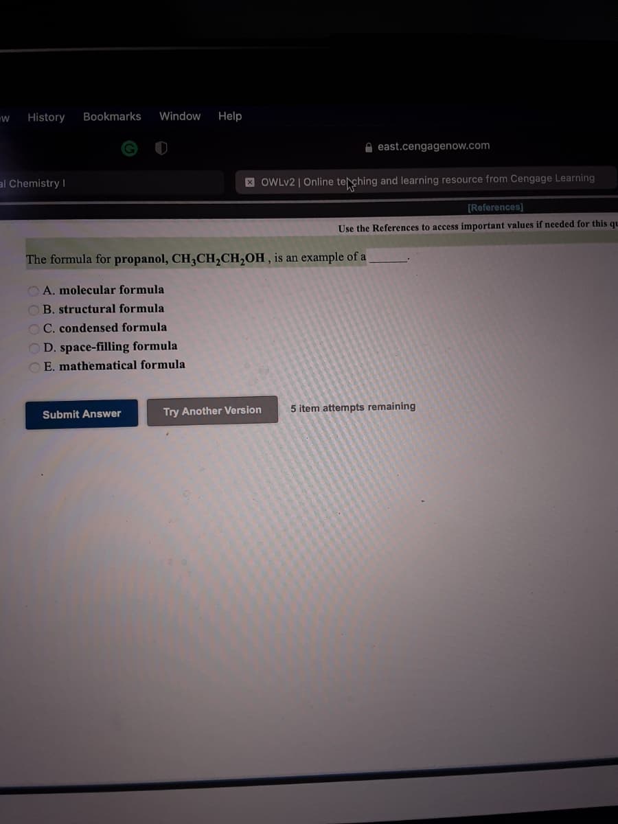 History
Bookmarks
Window
Help
A east.cengagenow.com
al Chemistry I
X OWLV2 | Online teching and learning resource from Cengage Learning
[References]
Use the References to access important values if needed for this qu
The formula for propanol, CH,CH,CH,OH, is an example of a
O A. molecular formula
OB. structural formula
C. condensed formula
D. space-filling formula
O E. mathematical formula
Try Another Version
5 item attempts remaining
Submit Answer
