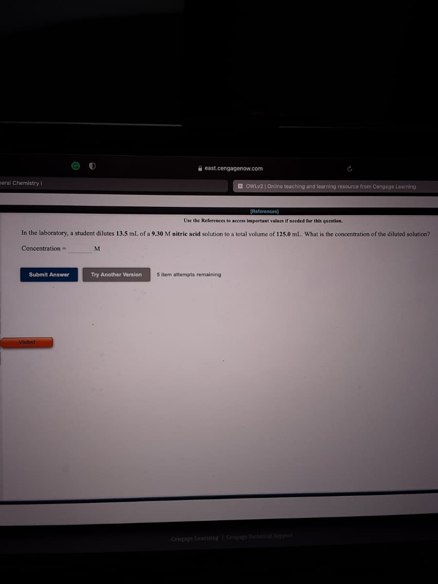 A east.cengagenow.com
neral Chemistry |
E OWLV2 | Online teaching and learning resource from Cengage Learning
[References)
Use the References to access important values if needed for this question.
In the laboratory, a student dilutes 13.5 mL of a 9.30 M nitric acid solution to a total volume of 125.0 mL. What is the concentration of the diluted solution?
Concentration =
Submit Answer
Try Another Version
5 item attempts remaining
Visited
Cengage Learning | Cengage Technical Support
