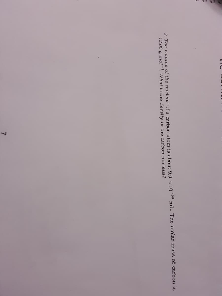 2. The volume of the nucleus of a carbon atom is about 9.9 × 10¬39 mL. The molar mass of carbon is
12.00 g mol-1, What is the density of the carbon nucleus?
