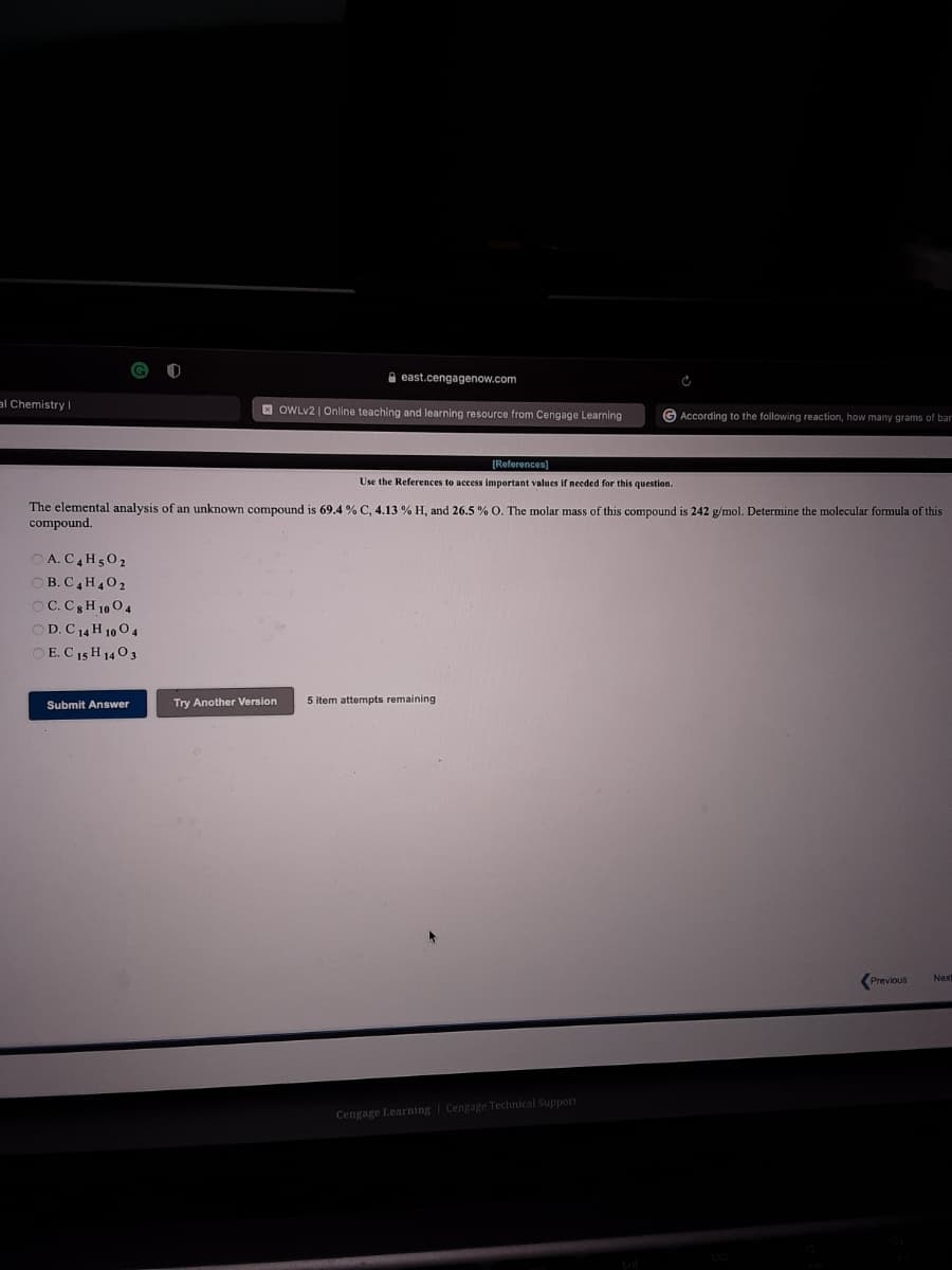 A east.cengagenow.com
al Chemistry I
E OWLV2 | Online teaching and learning resource from Cengage Learnig
G According to the following reaction, how many grams of bar
(Reforences)
Use the References to access important values if needed for this question.
The elemental analysis of an unknown compound is 69.4 % C. 4.13 % H. and 26,5 % O, The molar mass of this compound is 242 g/mol. Determine the molecular formula of this
compound.
O A. C,H502
OB. C,H,02
OC.C H 10 04
OD.C 14 H 10 0 4
OE. C 15 H 1403
Submit Answer
Try Another Version
5 item attempts remaining
Previous
Nex
Cengage Learning | Cengage Technical Support
