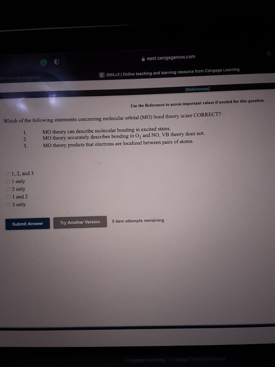 east.cengagenow.com
03 General Chemistry I
C OWLV2 | Online teaching and learning resource from Cengage Learning
[References]
Use the References to access important values if needed for this question.
Which of the following statements concerning molecular orbital (MO) bond theory is/are CORRECT?
MO theory can describe molecular bonding in excited states.
MO theory accurately describes bonding in O, and NO, VB theory does not.
MO theory predicts that electrons are localized between pairs of atoms.
1.
2.
3.
O 1, 2, and 3
O1 only
O 2 only
O1 and 2
03 only
Submit Answer
Try Another Version
5 item attempts remaining
Cengage Learning Cengage Technical Support
