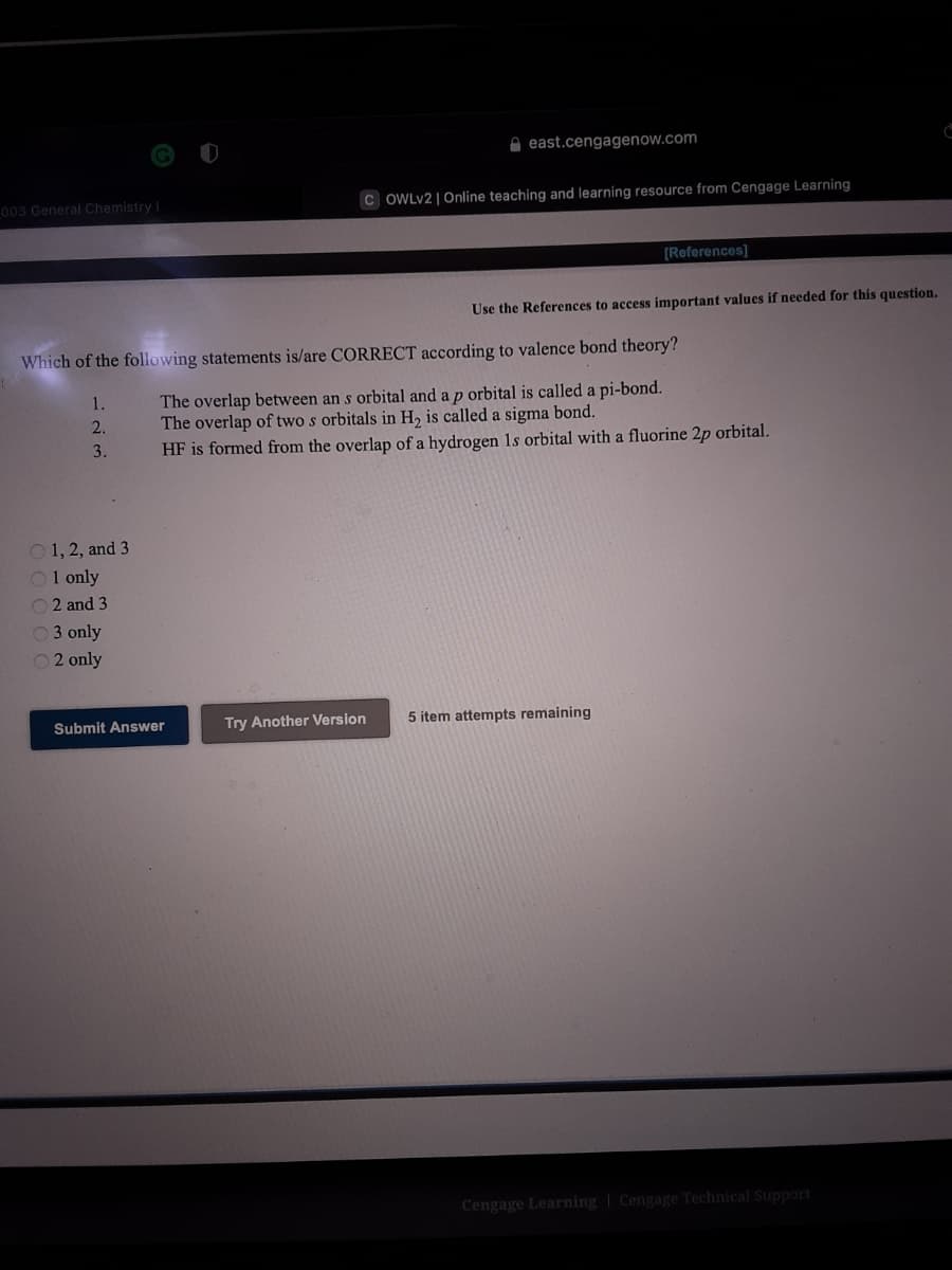 O east.cengagenow.com
003 General Chemistry I
C OWLV2 | Online teaching and learning resource from Cengage Learning
[References]
Use the References to access important values if needed for this question.
Which of the following statements is/are CORRECT according to valence bond theory?
The overlap between an s orbital and a p orbital is called a pi-bond.
The overlap of two s orbitals in H, is called a sigma bond.
HF is formed from the overlap of a hydrogen 1s orbital with a fluorine 2p orbital.
1.
2.
3.
O 1, 2, and 3
O1 only
2 and 3
O3 only
O 2 only
Submit Answer
Try Another Version
5 item attempts remaining
Cengage Learning | Cengage Technical Support
