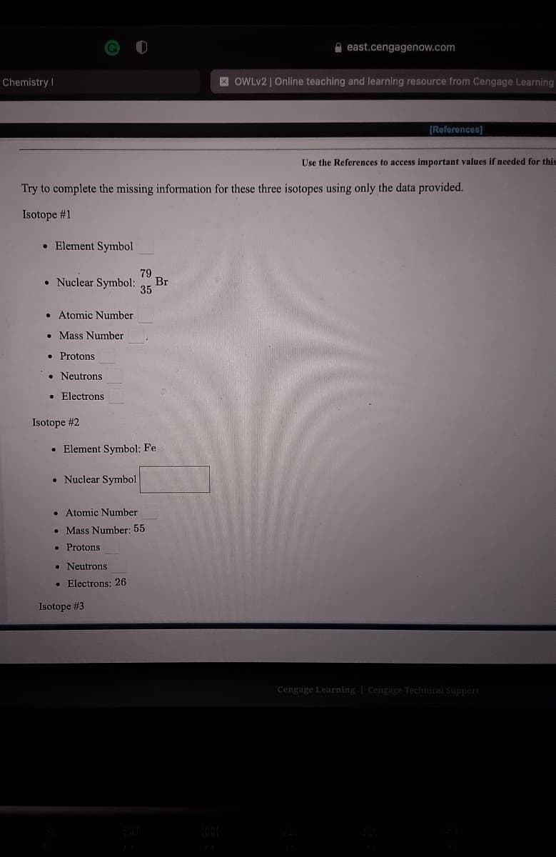 A east.cengagenow.com
Chemistry I|
X OWLV2 | Online teaching and learning resource from Cengage Learning
[References]
Use the References to access important values if needed for this
Try to complete the missing information for these three isotopes using only the data provided.
Isotope #1
• Element Symbol
79
• Nuclear Symbol:
Br
35
• Atomic Number
• Mass Number
• Protons
• Neutrons
Electrons
Isotope #2
• Element Symbol: Fe
• Nuclear Symbol
• Atomic Number
• Mass Number: 55
• Protons
• Neutrons
• Electrons: 26
Isotope #3
Cengage Learning | Cengage Technical Support
