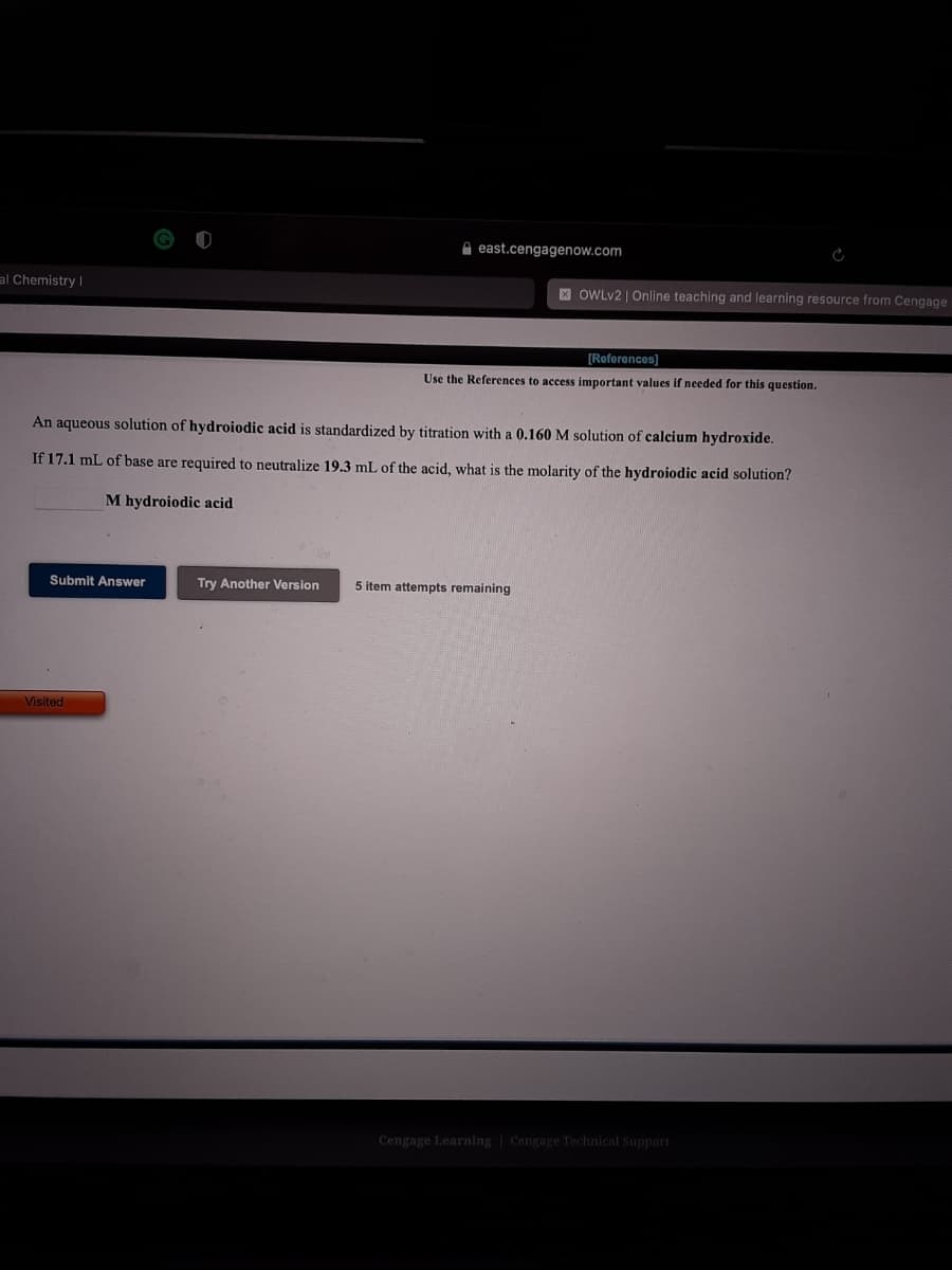 A east.cengagenow.com
al Chemistry I
X OWLV2 | Online teaching and learning resource from Cengage
(References)
Use the References to access important values if needed for this question.
An aqueous solution of hydroiodic acid is standardized by titration with a 0.160 M solution of calcium hydroxide.
If 17.1 mL of base are required to neutralize 19.3 mL of the acid, what is the molarity of the hydroiodic acid solution?
M hydroiodic acid
Submit Answer
Try Another Version
5 item attempts remaining
Visited
Cengage Learning | Cengage Technical Support
