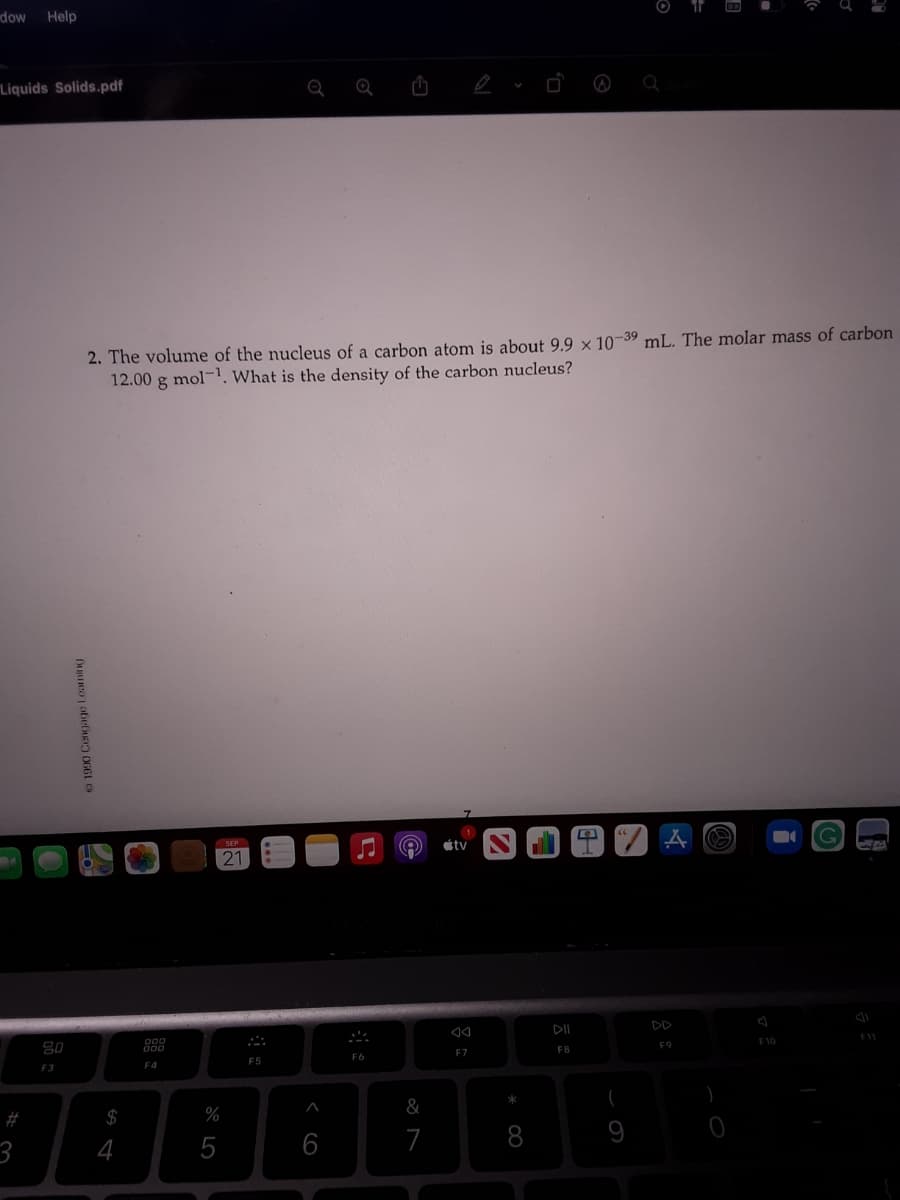 dow
Help
Liquids Solids.pdf
2. The volume of the nucleus of a carbon atom is about 9.9 × 10-39 mL. The molar mass of carbon
12.00 g mol-1. What is the density of the carbon nucleus?
stv
21
F10
80
F8
F9
F7
F6
F5
F3
F4
&
#
$
%
4
5
6
7
8
9
3
