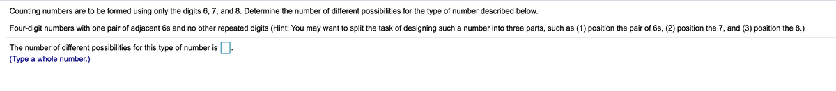 Counting numbers are to be formed using only the digits 6, 7, and 8. Determine the number of different possibilities for the type of number described below.
Four-digit numbers with one pair of adjacent 6s and no other repeated digits (Hint: You may want to split the task of designing such a number into three parts, such as (1) position the pair of 6s, (2) position the 7, and (3) position the 8.)
The number of different possibilities for this type of number is
(Type a whole number.)
