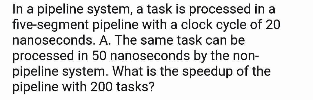 In a pipeline system, a task is processed in a
five-segment pipeline with a clock cycle of 20
nanoseconds. A. The same task can be
processed in 50 nanoseconds by the non-
pipeline system. What is the speedup of the
pipeline with 200 tasks?

