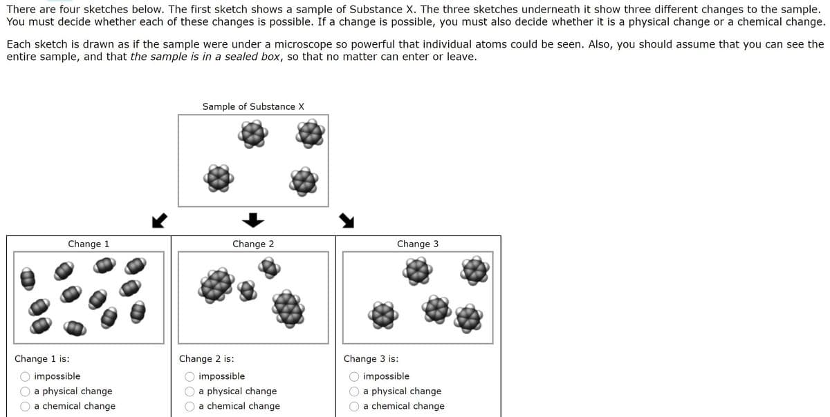There are four sketches below. The first sketch shows a sample of Substance X. The three sketches underneath it show three different changes to the sample.
You must decide whether each of these changes is possible. If a change is possible, you must also decide whether it is a physical change or a chemical change.
Each sketch is drawn as if the sample were under a microscope so powerful that individual atoms could be seen. Also, you should assume that you can see the
entire sample, and that the sample is in a sealed box, so that no matter can enter or leave.
Sample of Substance X
Change 1
Change 2
Change 3
Change 1 is:
Change 2 is:
Change 3 is:
impossible
impossible
impossible
a physical change
a physical change
a physical change
a chemical change
a chemical change
a chemical change
