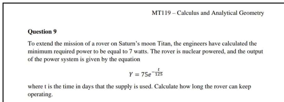 MT119 – Calculus and Analytical Geometry
Question 9
To extend the mission of a rover on Saturn's moon Titan, the engineers have calculated the
minimum required power to be equal to 7 watts. The rover is nuclear powered, and the output
of the power system is given by the equation
Y = 75e¯125
where t is the time in days that the supply is used. Calculate how long the rover can keep
operating.
