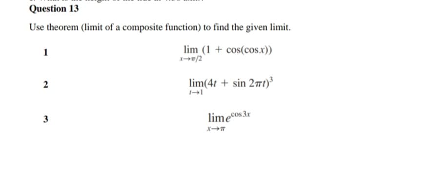 Question 13
Use theorem (limit of a composite function) to find the given limit.
lim (1 + cos(cos.x))
メー→/2
1
2
lim(4t + sin 27t)³
3
limeCos 3x
