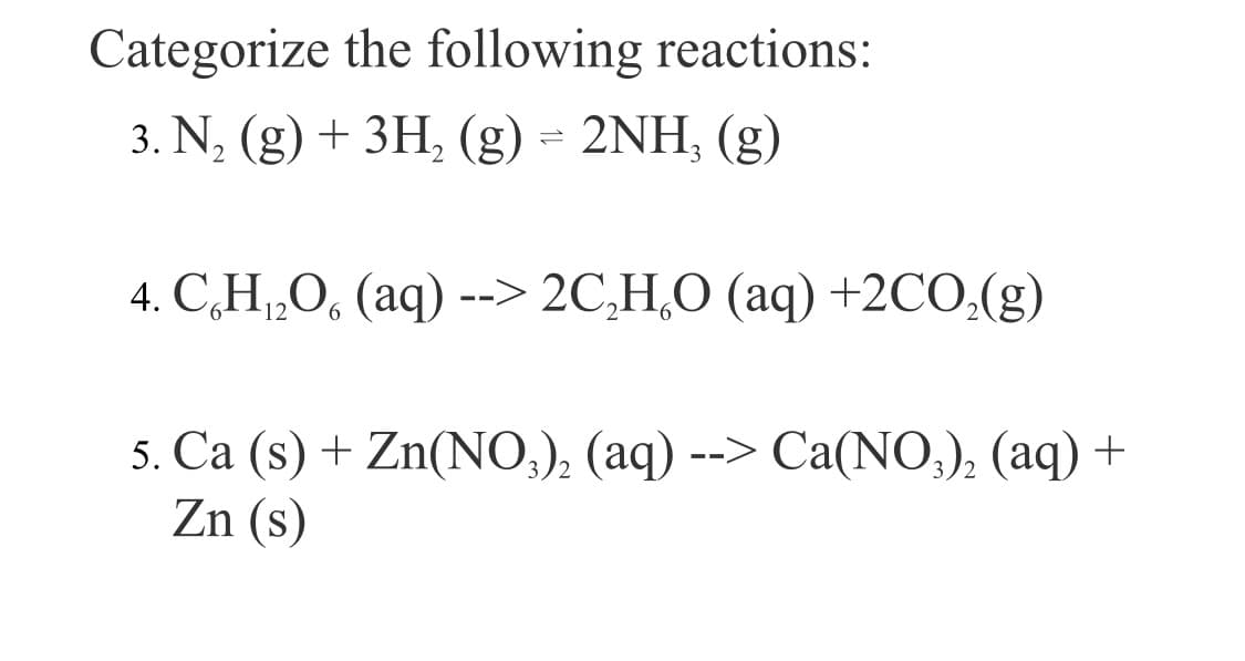 Categorize the following reactions:
3. N, (g) + 3H, (g) = 2NH, (g)
4. C,H„O, (aq) --> 2C,H,O (aq) +2CO,(g)
5. Ca (s) + Zn(NO,), (aq) --> Ca(NO;), (aq) +
Zn (s)
