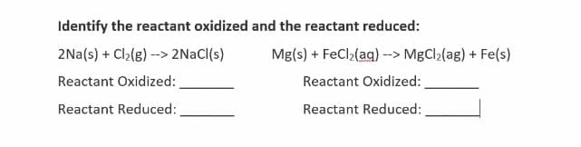 Identify the reactant oxidized and the reactant reduced:
2Na(s) + Cl2(g) --> 2NACI(s)
Mg(s) + FeCl2(ag) --> MgCl2(ag) + Fe(s)
Reactant Oxidized:
Reactant Oxidized:
Reactant Reduced:
Reactant Reduced:
