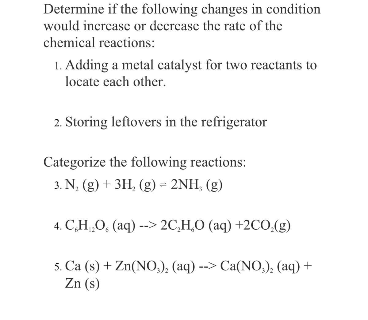 Determine if the following changes in condition
would increase or decrease the rate of the
chemical reactions:
1. Adding a metal catalyst for two reactants to
locate each other.
2. Storing leftovers in the refrigerator
Categorize the following reactions:
3. N, (g) + 3H, (g) = 2NH, (g)
4. C,H„O, (aq) --> 2C,H,O (aq) +2CO,(g)
5. Ca (s) + Zn(NO,), (aq) --> Ca(NO,), (aq) +
Zn (s)
