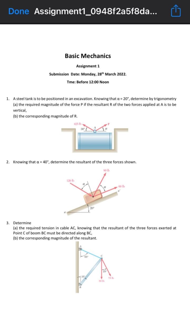 Done Assignment1_0948f2a5f8da...
Basic Mechanics
Assignment 1
Submission Date: Monday, 28th March 2022.
Tme: Before 12:00 Noon
1. A steel tank is to be positioned in an excavation. Knowing that a = 20°, determine by trigonometry
(a) the required magnitude of the force P if the resultant R of the two forces applied at A is to be
vertical,
(b) the corresponding magnitude of R.
425 b
2. Knowing that a = 40°, determine the resultant of the three forces shown.
so Ib
120 b
60 lb
20
3. Determine
(a) the required tension in cable AC, knowing that the resultant of the three forces exerted at
Point C of boom BC must be directed along BC,
(b) the corresponding magnitude of the resultant.
35
75
So
