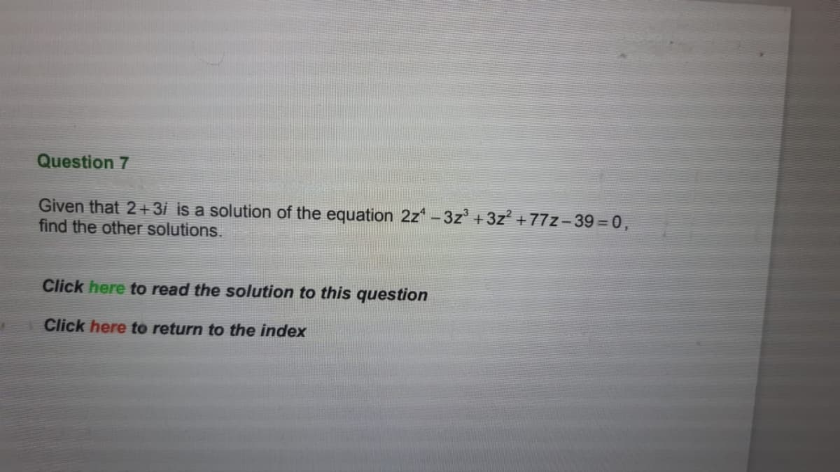 Question 7
Given that 2 + 3i is a solution of the equation 2z* – 3z° +3z? +77z-39 = 0,
find the other solutions.
Click here to read the solution to this question
Click here to return to the index
