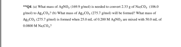 **Q4. (a) What mass of AgNO3 (169.9 g/mol) is needed to convert 2.33 g of Na₂CO3 (106.0
g/mol) to Ag₂CO3? (b) What mass of Ag₂CO3 (275.7 g/mol) will be formed? What mass of
Ag₂CO3 (275.7 g/mol) is formed when 25.0 mL of 0.200 M AgNO3 are mixed with 50.0 mL of
0.0800 M Na2CO3?
