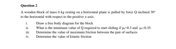 Question 2
A wooden block of mass 6 kg resting on a horizontal plane is pulled by force Q inclined 30°
to the horizontal with respect to the positive x-axis.
i. Draw a free body diagram for the block
What is the minimum value of Q required to start sliding if µ=0.3 and µ=0.35.
Determine the value of maximum friction between the pair of surfaces
ii.
ii.
iv.
Determine the value of kinetic friction
